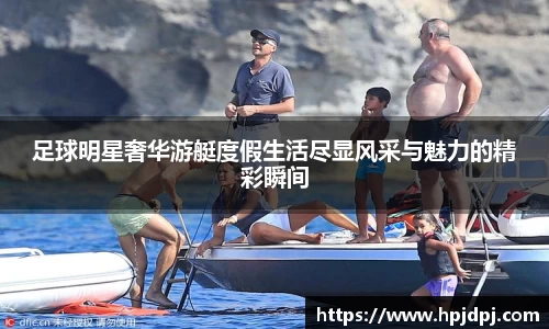 足球明星奢华游艇度假生活尽显风采与魅力的精彩瞬间