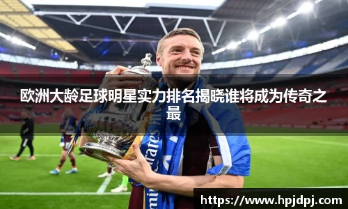 欧洲大龄足球明星实力排名揭晓谁将成为传奇之最